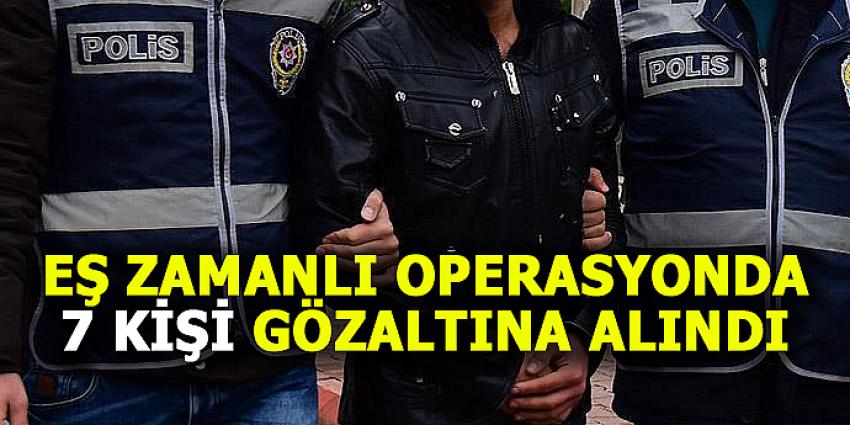 EŞ ZAMANLI OPERASYONDA 7 KİŞİ GÖZALTINA ALINDI