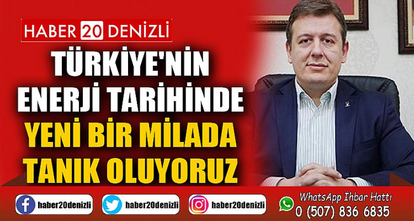 TÜRKİYE'NİN ENERJİ TARİHİNDE YENİ BİR MİLADA TANIK OLUYORUZ