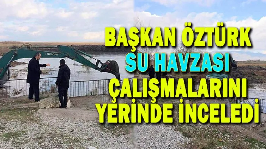 Başkan Öztürk Su Havzası Çalışmalarını Yerinde İnceledi