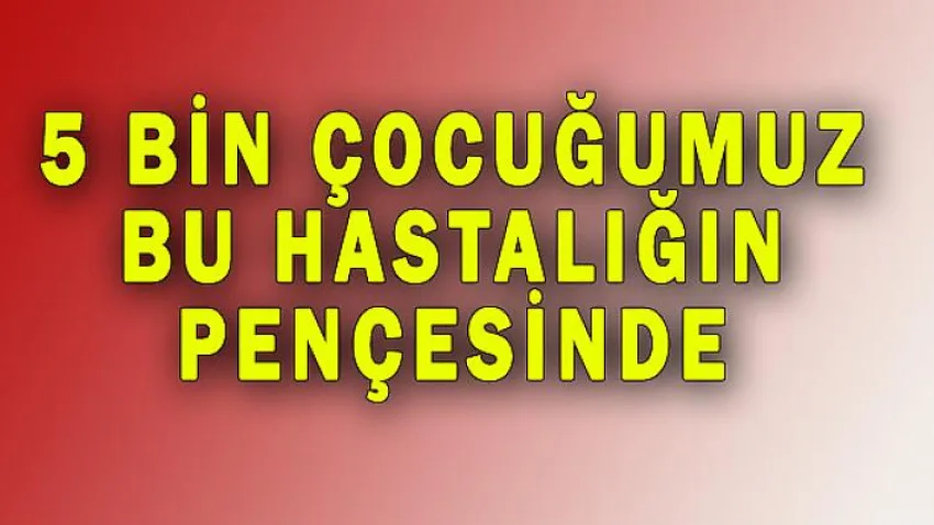 5 Bin Çocuğumuz Bu Hastalığın Pençesinde